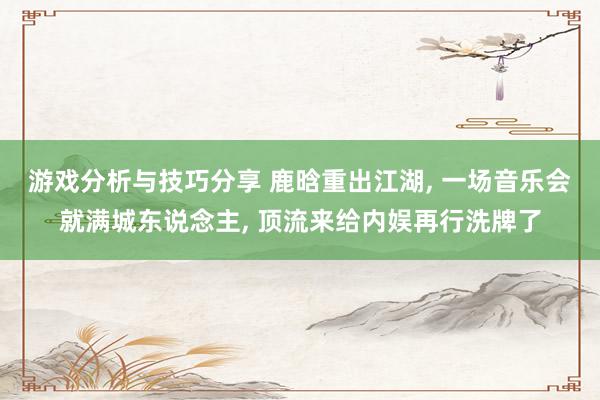 游戏分析与技巧分享 鹿晗重出江湖, 一场音乐会就满城东说念主, 顶流来给内娱再行洗牌了