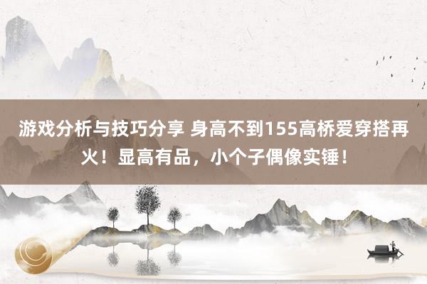 游戏分析与技巧分享 身高不到155高桥爱穿搭再火！显高有品，小个子偶像实锤！