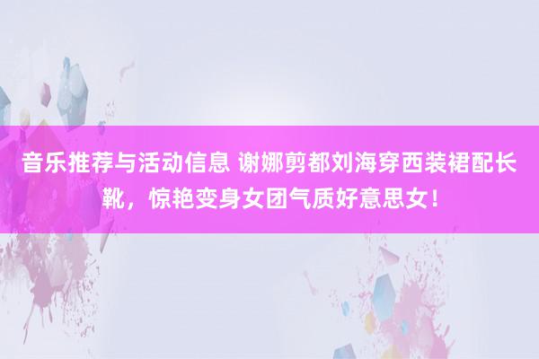 音乐推荐与活动信息 谢娜剪都刘海穿西装裙配长靴，惊艳变身女团气质好意思女！