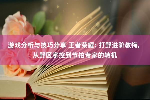 游戏分析与技巧分享 王者荣耀: 打野进阶教悔, 从野区掌控到节拍专家的转机