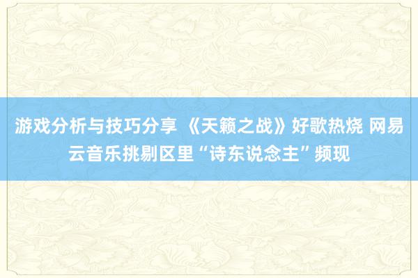 游戏分析与技巧分享 《天籁之战》好歌热烧 网易云音乐挑剔区里“诗东说念主”频现