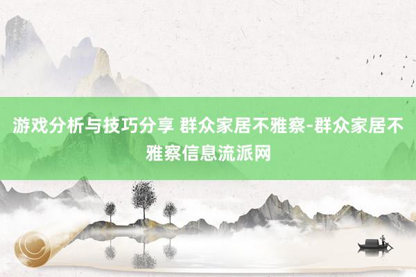 游戏分析与技巧分享 群众家居不雅察-群众家居不雅察信息流派网