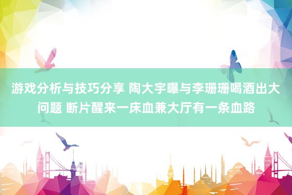 游戏分析与技巧分享 陶大宇曝与李珊珊喝酒出大问题 断片醒来一床血兼大厅有一条血路