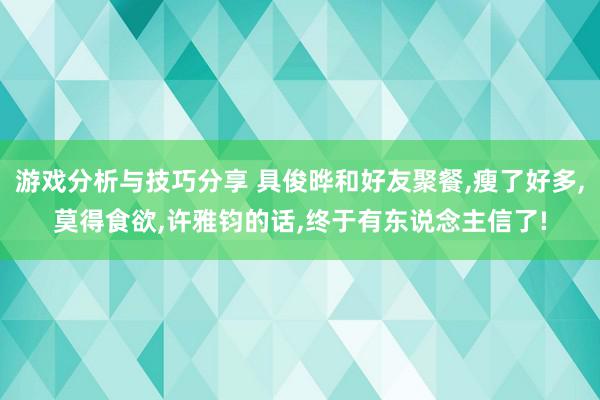 游戏分析与技巧分享 具俊晔和好友聚餐,瘦了好多,莫得食欲,许雅钧的话,终于有东说念主信了!