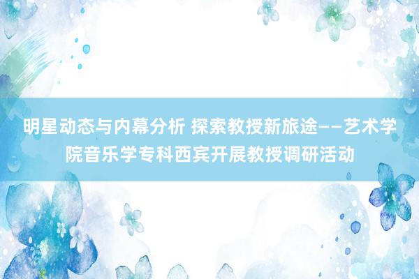 明星动态与内幕分析 探索教授新旅途——艺术学院音乐学专科西宾开展教授调研活动