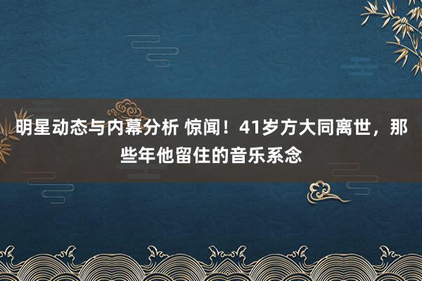 明星动态与内幕分析 惊闻！41岁方大同离世，那些年他留住的音乐系念