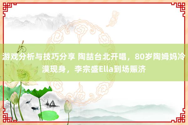 游戏分析与技巧分享 陶喆台北开唱，80岁陶姆妈冷漠现身，李宗盛Ella到场赈济