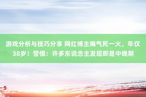 游戏分析与技巧分享 网红博主晦气死一火，年仅38岁！警惕：许多东说念主发现即是中晚期