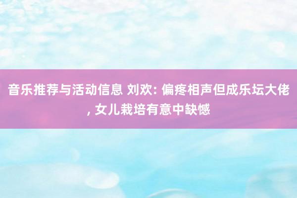 音乐推荐与活动信息 刘欢: 偏疼相声但成乐坛大佬, 女儿栽培有意中缺憾