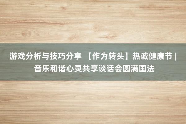 游戏分析与技巧分享 【作为转头】热诚健康节 | 音乐和谐心灵共享谈话会圆满国法