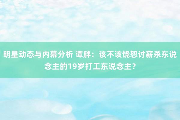 明星动态与内幕分析 谭胖：该不该饶恕讨薪杀东说念主的19岁打工东说念主？