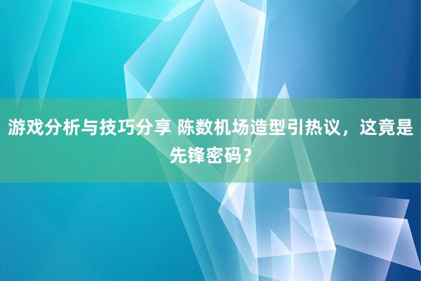 游戏分析与技巧分享 陈数机场造型引热议，这竟是先锋密码？