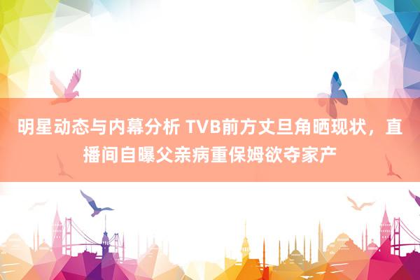 明星动态与内幕分析 TVB前方丈旦角晒现状，直播间自曝父亲病重保姆欲夺家产