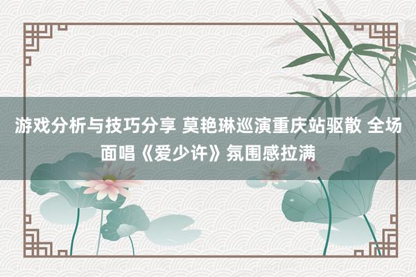 游戏分析与技巧分享 莫艳琳巡演重庆站驱散 全场面唱《爱少许》氛围感拉满