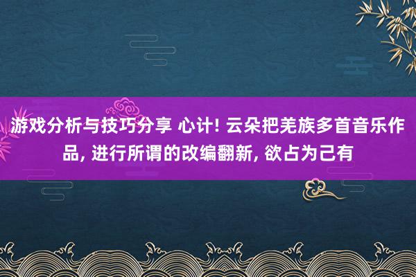 游戏分析与技巧分享 心计! 云朵把羌族多首音乐作品, 进行所谓的改编翻新, 欲占为己有