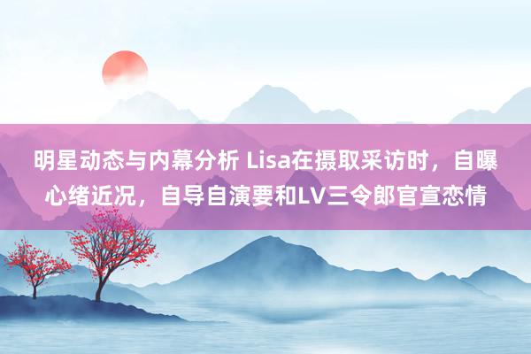 明星动态与内幕分析 Lisa在摄取采访时，自曝心绪近况，自导自演要和LV三令郎官宣恋情