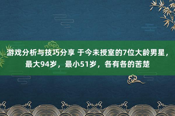 游戏分析与技巧分享 于今未授室的7位大龄男星，最大94岁，最小51岁，各有各的苦楚