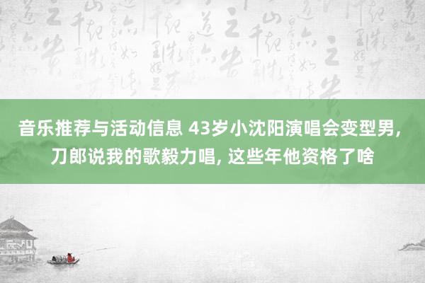 音乐推荐与活动信息 43岁小沈阳演唱会变型男, 刀郎说我的歌毅力唱, 这些年他资格了啥