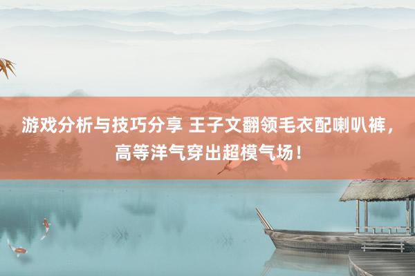 游戏分析与技巧分享 王子文翻领毛衣配喇叭裤，高等洋气穿出超模气场！