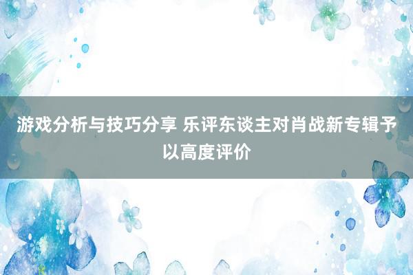 游戏分析与技巧分享 乐评东谈主对肖战新专辑予以高度评价