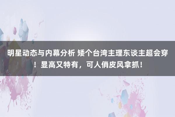 明星动态与内幕分析 矮个台湾主理东谈主超会穿！显高又特有，可人俏皮风拿抓！