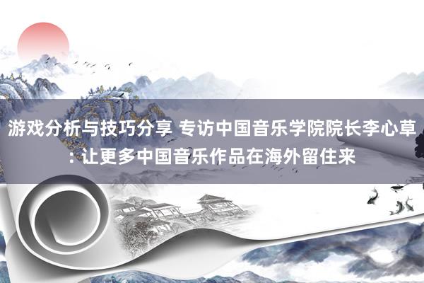 游戏分析与技巧分享 专访中国音乐学院院长李心草: 让更多中国音乐作品在海外留住来