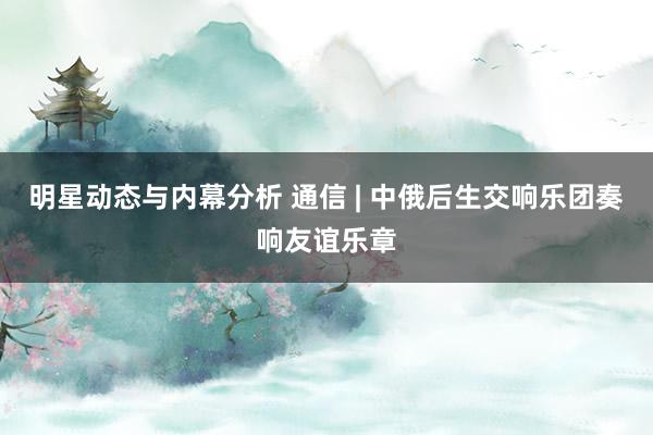 明星动态与内幕分析 通信 | 中俄后生交响乐团奏响友谊乐章