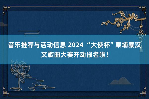 音乐推荐与活动信息 2024 “大使杯”柬埔寨汉文歌曲大赛开动报名啦！