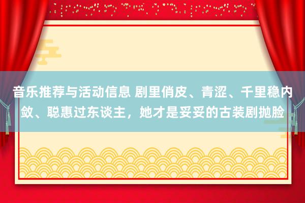 音乐推荐与活动信息 剧里俏皮、青涩、千里稳内敛、聪惠过东谈主，她才是妥妥的古装剧抛脸