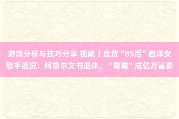 游戏分析与技巧分享 视频｜盘货“85后”西洋女歌手近况：阿黛尔文书退休，“霉霉”成亿万富豪