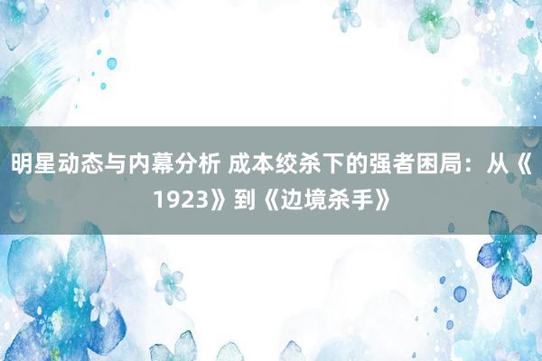 明星动态与内幕分析 成本绞杀下的强者困局：从《1923》到《边境杀手》