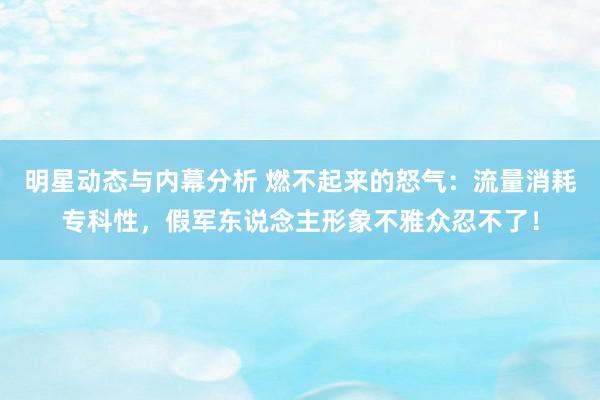 明星动态与内幕分析 燃不起来的怒气：流量消耗专科性，假军东说念主形象不雅众忍不了！