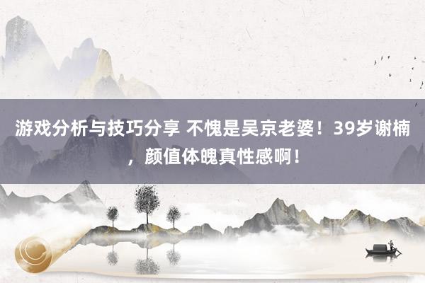 游戏分析与技巧分享 不愧是吴京老婆！39岁谢楠，颜值体魄真性感啊！