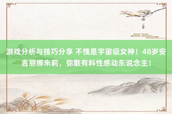 游戏分析与技巧分享 不愧是宇宙级女神！48岁安吉丽娜朱莉，弥散有料性感动东说念主！