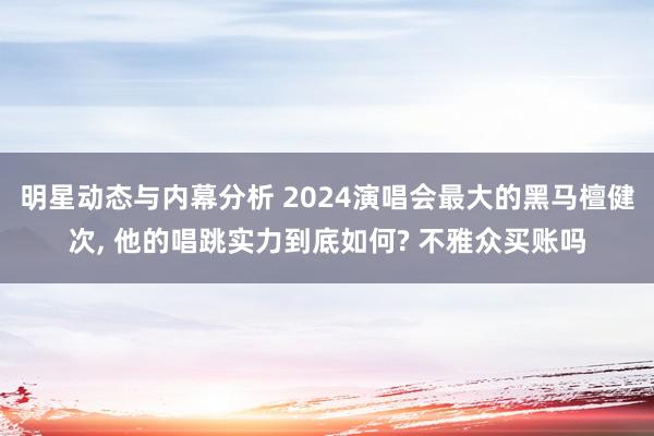 明星动态与内幕分析 2024演唱会最大的黑马檀健次, 他的唱跳实力到底如何? 不雅众买账吗