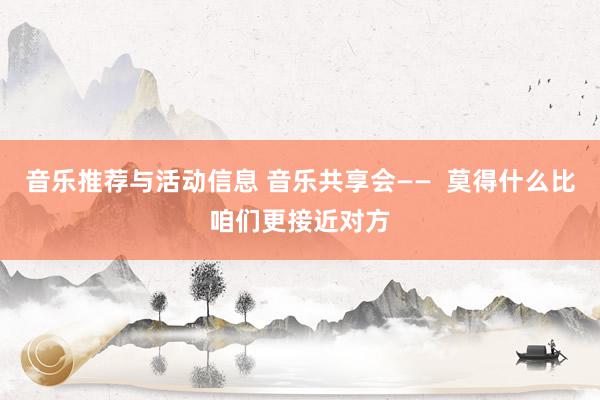 音乐推荐与活动信息 音乐共享会——  莫得什么比咱们更接近对方