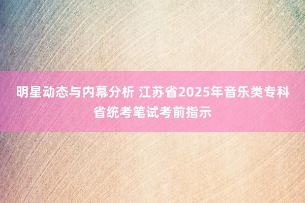 明星动态与内幕分析 江苏省2025年音乐类专科省统考笔试考前指示