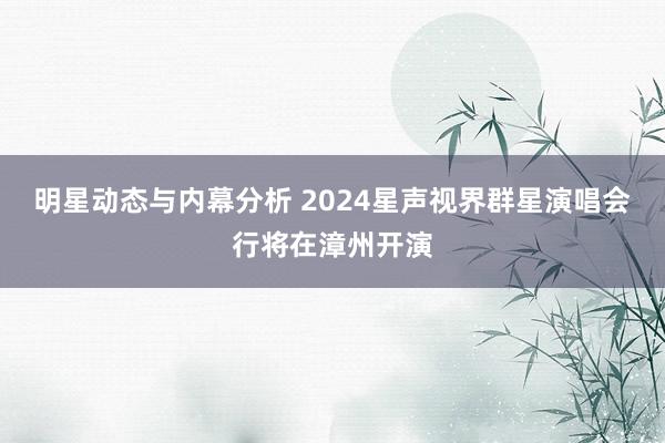 明星动态与内幕分析 2024星声视界群星演唱会行将在漳州开演