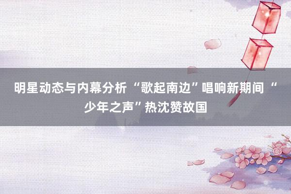 明星动态与内幕分析 “歌起南边”唱响新期间 “少年之声”热沈赞故国